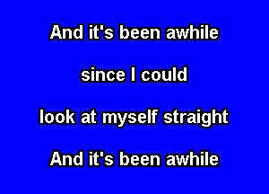 And it's been awhile

since I could

look at myself straight

And it's been awhile