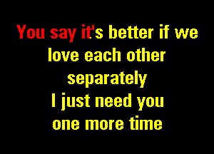 You say it's better if we
love each other

separately
I just need you
one more time
