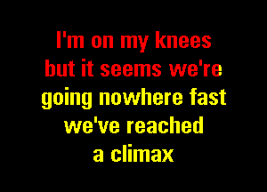 I'm on my knees
but it seems we're

going nowhere fast
we've reached
a climax