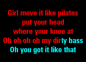 Girl move it like pilates
put your head
where your knee at
Oh oh oh oh my dirty bass
on you got it like that