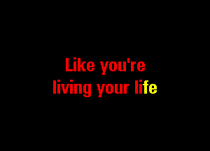 Like you're

living your life