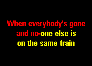 When everybody's gone

and no-one else is
on the same train