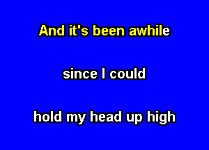 And it's been awhile

since I could

hold my head up high