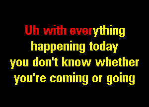 Uh with everything
happening today
you don't know whether
you're coming or going