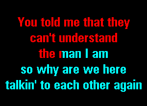 You told me that they
can't understand
the man I am
so why are we here
talkin' to each other again