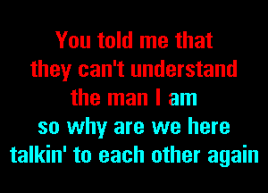 You told me that
they can't understand
the man I am
so why are we here
talkin' to each other again