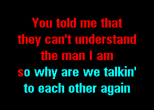 You told me that
they can't understand
the man I am
so why are we talkin'
to each other again