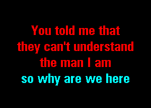 You told me that
they can't understand

the man I am
so why are we here