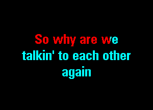 So why are we

talkin' to each other
again