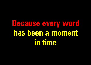 Because every word

has been a moment
in time