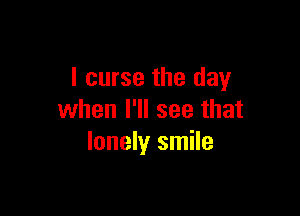 I curse the day

when I'll see that
lonely smile