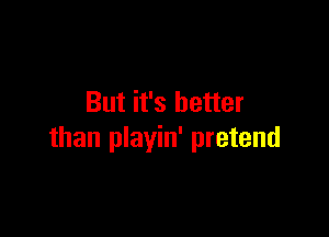 But it's better

than playin' pretend