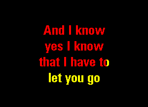 And I know
yes I know

that l have to
let you go