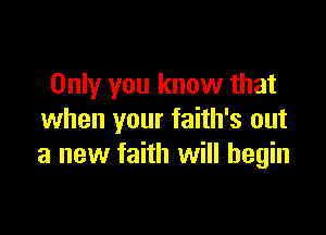Only you know that

when your faith's out
a new faith will begin
