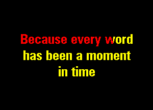Because every word

has been a moment
in time