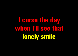 I curse the day

when I'll see that
lonely smile