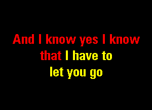 And I know yes I know

that I have to
let you go