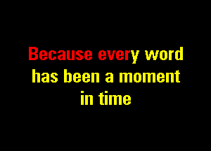 Because every word

has been a moment
in time