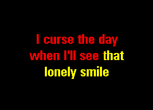 I curse the day

when I'll see that
lonely smile