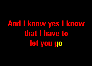 And I know yes I know

that I have to
let you go