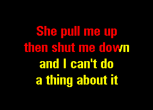 She pull me up
then shut me down

and I can't do
a thing about it