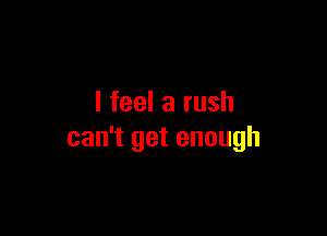 I feel a rush

can't get enough