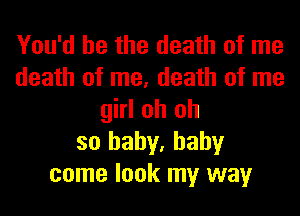 You'd be the death of me
death of me, death of me
girl oh oh
so baby, baby
come look my way