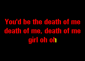 You'd be the death of me

death of me, death of me
girl oh oh