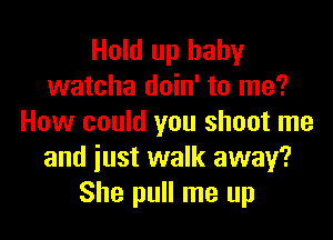 Hold up baby
watcha doin' to me?

How could you shoot me
and just walk away?
She pull me up