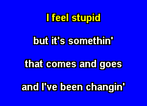 I feel stupid
but it's somethin'

that comes and goes

and I've been changin'