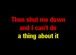 Then shut me down

and I can't do
a thing about it