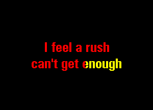 I feel a rush

can't get enough