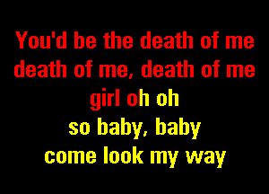 You'd be the death of me
death of me, death of me
girl oh oh
so baby, baby
come look my way