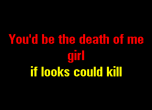 You'd be the death of me

girl
if looks could kill