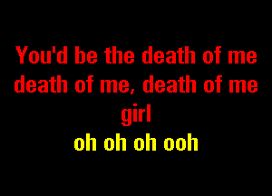 You'd be the death of me
death of me, death of me

girl
oh oh oh ooh