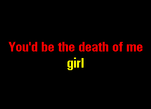 You'd be the death of me

girl