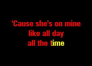 'Cause she's on mine
like all day

all the time