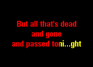 But all that's dead

and gone
and passed toni...ght