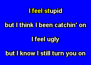 I feel stupid
but I think I been catchin' on

I feel ugly

but I know I still turn you on