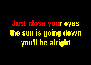 Just close your eyes

the sun is going down
you'll be alright