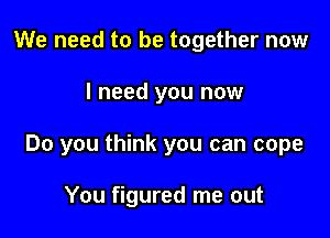 We need to be together now

I need you now

Do you think you can cope

You figured me out