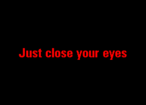 Just close your eyes