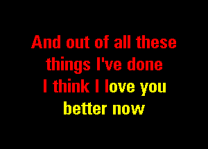 And out of all these
things I've done

I think I love you
better now