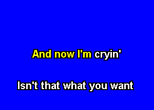 And now I'm cryin'

Isn't that what you want