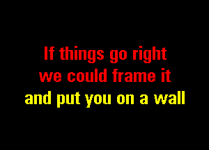 If things go right

we could frame it
and put you on a wall