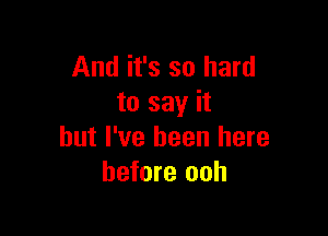 And it's so hard
to say it

but I've been here
before ooh