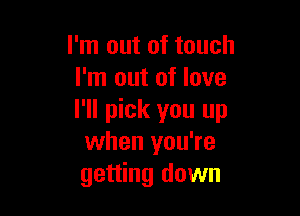 I'm out of touch
I'm out of love

I'll pick you up
when you're
getting down