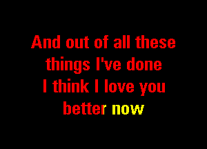 And out of all these
things I've done

I think I love you
better now