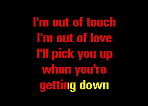 I'm out of touch
I'm out of love

I'll pick you up
when you're
getting down