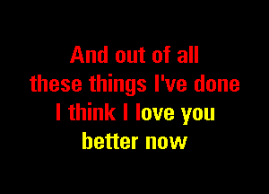 And out of all
these things I've done

I think I love you
better now